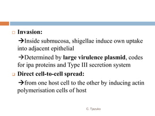  Invasion:
Inside submucosa, shigellae induce own uptake
into adjacent epithelial
Determined by large virulence plasmid, codes
for ipa proteins and Type III secretion system
 Direct cell-to-cell spread:
from one host cell to the other by inducing actin
polymerisation cells of host
C. Tjazuko
 