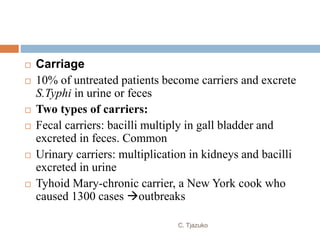  Carriage
 10% of untreated patients become carriers and excrete
S.Typhi in urine or feces
 Two types of carriers:
 Fecal carriers: bacilli multiply in gall bladder and
excreted in feces. Common
 Urinary carriers: multiplication in kidneys and bacilli
excreted in urine
 Tyhoid Mary-chronic carrier, a New York cook who
caused 1300 cases outbreaks
C. Tjazuko
 