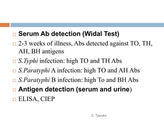  Serum Ab detection (Widal Test)
 2-3 weeks of illness, Abs detected against TO, TH,
AH, BH antigens
 S.Typhi infection: high TO and TH Abs
 S.Paratyphi A infection: high TO and AH Abs
 S.Paratyphi B infection: high To and BH Abs
 Antigen detection (serum and urine)
 ELISA, CIEP
C. Tjazuko
 