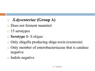 1. S.dysenteriae (Group A)
 Does not ferment mannitol
 15 serotypes
 Serotype 1- S.shigae
 Only shigella producing shiga toxin (exotoxin)
 Only member of enterobacteriaceae that is catalase
negative
 Indole negative
C. Tjazuko
 