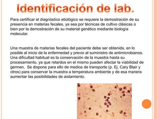 Identificación de lab.Para certificar el diagnóstico etiológico se requiere la demostración de supresencia en materias fecales, ya sea por técnicas de cultivo clásicas o bien por la demostración de su material genético mediante biología molecular.Una muestra de materias fecales del paciente debe ser obtenida, en loposible al inicio de la enfermedad y previo al suministro de antimicrobianos. Una dificultad habitual es la conservación de la muestra hasta su procesamiento, ya que retardos en el mismo pueden afectar la viabilidad de germen,  Se dispone para ello de medios de transporte (p. Ej. Cary Blair y otros) para conservar la muestra a temperatura ambiente y de esa manera aumentar las posibilidades de aislamiento.