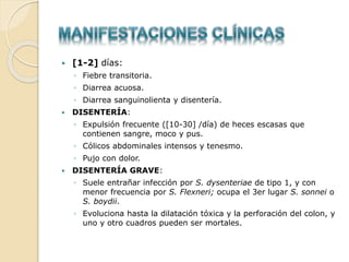  [1-2] días:
◦ Fiebre transitoria.
◦ Diarrea acuosa.
◦ Diarrea sanguinolienta y disentería.
 DISENTERÍA:
◦ Expulsión frecuente ([10-30] /día) de heces escasas que
contienen sangre, moco y pus.
◦ Cólicos abdominales intensos y tenesmo.
◦ Pujo con dolor.
 DISENTERÍA GRAVE:
◦ Suele entrañar infección por S. dysenteriae de tipo 1, y con
menor frecuencia por S. Flexneri; ocupa el 3er lugar S. sonnei o
S. boydii.
◦ Evoluciona hasta la dilatación tóxica y la perforación del colon, y
uno y otro cuadros pueden ser mortales.
 