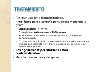  Restituir equilibrio hidroelectrolítico.
 Antibióticos para disentería por Shigella moderada a
grave.
◦ Ciprofloxacino (elección)
◦ Pivmecilinam, Azitromicina y Ceftriaxona
◦ Altos niveles de resistencia ante Ampicilina y Trimetroprim-
Sulfametoxazol.
◦ En resumen, la utilización de antibióticos debe fundamentarse en
pruebas de sensibilidad in vitro, la gravedad del paciente y su
estado inmunológico.
 Los agentes antiperistálticos están
contraindicados.
 Medidas preventivas y de apoyo.
 