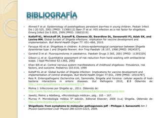  Ahmed F et al: Epidemiology of postshigellosis persistent diarrhea in young children. Pediatr Infect
Dis J 20:525, 2001 [PMID: 11368112] Baer JT et al: HIV infection as a risk factor for shigellosis.
Emerg Infect Dis 5:820, 1999 [PMID: 10603219]
 Kotloff KL, Winickoff JP, Ivanoff B, Clemens JD, Swerdlow DL, Sansonetti PJ, Adak GK, and
Levine MM. Global burden of Shigella infections: implication for vaccine development and
implementation. Bull World Health Organ 77: 651–666, 2010.
 Faruque AS et al: Shigellosis in children: A clinico-epidemiological comparison between Shigella
dysenteriae type 1 and Shigella flexneri. Ann Trop Paediatr 18:197, 1998 [PMID: 9924557].
 Gendrel D et al: Fluoroquinolones in paediatrics. Paediatr Drugs 3:365, 2001 [PMID: 11393329]
 Gibson LL et al: Quantitative assessment of risk reduction from hand washing with antibacterial
soaps. J Appl Microbiol 92:136S, 2002
 Khan WA et al: Central nervous system manifestations of childhood shigellosis: Prevalence, risk
factors, and outcome. Pediatrics 103:E18, 1999
 Kotloff KL et al: Global burden of Shigella infection: Implications for vaccine development and
implementation of control strategies. Bull World Health Organ 77:651, 1999 [PMID: 10516787]
 Reis R. Enteropathogenic Escherichia coli, Samonella, Shigella and Yersinia: cellular aspects of host-
bacteria interactions in enteric diseases. Gut Pathogens 2010, 2:8 Obtenido de:
http://www.gutpathogens.com/content/2/1/8
 Molina J. Infecciones por Shigella sp , 2011. Obtenido de:
http://www.facmed.unam.mx/deptos/microbiologia/bacteriologia/shigella.html
 Jawetz, Melnic y Adelberg, «Microbiología médica», pág.. 165 – 167.
 Murray P. Microbiología médica 5° edición. Editorial Elsevier; 2006 (s.a) Shigella. Obtenido de:
http://www.bvsops.org.uy/pdf/shigella.pdf
 Shigellosis: from symptoms to molecular pathogenesis pdf - Philippe J. Sansonetti Am J
Physiol Gastrointest Liver Physiol 280:G319-G323, 2009.
 