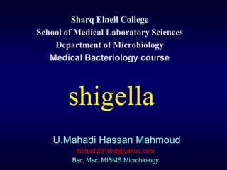 Sharq Elneil College
School of Medical Laboratory Sciences
    Department of Microbiology
   Medical Bacteriology course




       shigella
    U.Mahadi Hassan Mahmoud
          mahadi2010sd@yahoo.com
         Bsc, Msc, MIBMS Microbiology
 