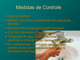 Medidas de Controle Higiene pessoal Resfriar alimentos rapidamente em pequenas porções. Saneamento geral(água,esgoto,moscas). Cozinhar alimentos intensamente. A ingestão de água, sucos de frutas não laxativas e chás de ervas claras - sem açúcar  Em restaurantes, não ingerir saladas nem carnes cruas (nem malpassadas), ovos e tampouco maionese.  