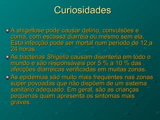 Curiosidades A shigellose pode causar delírio, convulsões e coma, com escassa diarréia ou mesmo sem ela. Esta infecção pode ser mortal num período de 12 a 24 horas.  As bactérias  Shigella  causam disenteria em todo o mundo e são responsáveis por 5 % a 10 % das afecções diarréicas verificadas em muitas zonas.  As epidemias são muito mais frequentes nas zonas super povoadas que não dispõem de um sistema sanitário adequado. Em geral, são as crianças pequenas quem apresenta os sintomas mais graves.  