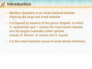 Introduction
 Bacillary dysentery is an acute bacterial disease
involving the large and small intestine
 It is caused by bacteria of the genus Shigella, of which
S. dysenteriae type 1 causes the most severe disease
and the largest outbreaks (other species
include S. flexneri, S. sonnei and S. boydii).
 It is the most important cause of acute bloody diarrhoea.
 