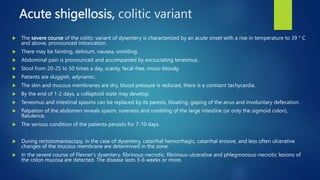 Acute shigellosis, colitic variant
 The severe course of the colitic variant of dysentery is characterized by an acute onset with a rise in temperature to 39 ° C
and above, pronounced intoxication.
 There may be fainting, delirium, nausea, vomiting.
 Abdominal pain is pronounced and accompanied by excruciating tenesmus.
 Stool from 20-25 to 50 times a day, scanty, fecal-free, muco-bloody.
 Patients are sluggish, adynamic.
 The skin and mucous membranes are dry, blood pressure is reduced, there is a constant tachycardia.
 By the end of 1-2 days, a collaptoid state may develop.
 Tenesmus and intestinal spasms can be replaced by its paresis, bloating, gaping of the anus and involuntary defecation.
 Palpation of the abdomen reveals spasm, soreness and rumbling of the large intestine (or only the sigmoid colon),
flatulence.
 The serious condition of the patients persists for 7-10 days.
 During rectoromanoscopy, in the case of dysentery, catarrhal hemorrhagic, catarrhal erosive, and less often ulcerative
changes of the mucous membrane are determined in the zone.
 In the severe course of Flexner's dysentery, fibrinous-necrotic, fibrinous-ulcerative and phlegmonous-necrotic lesions of
the colon mucosa are detected. The disease lasts 3-6 weeks or more.
 