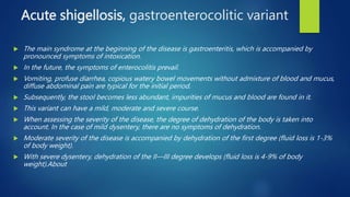 Acute shigellosis, gastroenterocolitic variant
 The main syndrome at the beginning of the disease is gastroenteritis, which is accompanied by
pronounced symptoms of intoxication.
 In the future, the symptoms of enterocolitis prevail.
 Vomiting, profuse diarrhea, copious watery bowel movements without admixture of blood and mucus,
diffuse abdominal pain are typical for the initial period.
 Subsequently, the stool becomes less abundant, impurities of mucus and blood are found in it.
 This variant can have a mild, moderate and severe course.
 When assessing the severity of the disease, the degree of dehydration of the body is taken into
account. In the case of mild dysentery, there are no symptoms of dehydration.
 Moderate severity of the disease is accompanied by dehydration of the first degree (fluid loss is 1-3%
of body weight).
 With severe dysentery, dehydration of the II—III degree develops (fluid loss is 4-9% of body
weight).About
 