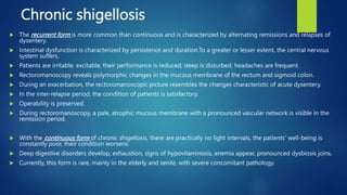 Chronic shigellosis
 The recurrent form is more common than continuous and is characterized by alternating remissions and relapses of
dysentery.
 Intestinal dysfunction is characterized by persistence and duration.To a greater or lesser extent, the central nervous
system suffers.
 Patients are irritable, excitable, their performance is reduced, sleep is disturbed, headaches are frequent.
 Rectoromanoscopy reveals polymorphic changes in the mucous membrane of the rectum and sigmoid colon.
 During an exacerbation, the rectoromanoscopic picture resembles the changes characteristic of acute dysentery.
 In the inter-relapse period, the condition of patients is satisfactory.
 Operability is preserved.
 During rectoromanoscopy, a pale, atrophic mucous membrane with a pronounced vascular network is visible in the
remission period.
 With the continuous form of chronic shigellosis, there are practically no light intervals, the patients' well-being is
constantly poor, their condition worsens.
 Deep digestive disorders develop, exhaustion, signs of hypovitaminosis, anemia appear, pronounced dysbiosis joins.
 Currently, this form is rare, mainly in the elderly and senile, with severe concomitant pathology.
 