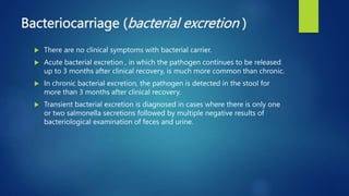 Bacteriocarriage (bacterial excretion )
 There are no clinical symptoms with bacterial carrier.
 Acute bacterial excretion , in which the pathogen continues to be released
up to 3 months after clinical recovery, is much more common than chronic.
 In chronic bacterial excretion, the pathogen is detected in the stool for
more than 3 months after clinical recovery.
 Transient bacterial excretion is diagnosed in cases where there is only one
or two salmonella secretions followed by multiple negative results of
bacteriological examination of feces and urine.
 