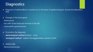 Diagnostics
 Diagnosis of salmonellosis is carried out on the basis of epidemiological, clinical and laboratory
data
 Changes in the hemogram:
- leukocytosis
- the shift of the leukocyte formula to the left
- neutrophilic granulocytosis
 To confirm the diagnosis:
- bacteriological method (culture) – feces
- serological method - indirect hemagglutination reaction, ELISA
 Additionally
- Rectoromanoscopy
 