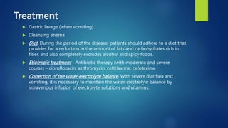Treatment
 Gastric lavage (when vomiting)
 Cleansing enema
 Diet. During the period of the disease, patients should adhere to a diet that
provides for a reduction in the amount of fats and carbohydrates rich in
fiber, and also completely excludes alcohol and spicy foods.
 Etiotropic treatment - Antibiotic therapy (with moderate and severe
course) – ciprofloxacin, azithromycin, ceftriaxone, cefotaxime
 Correction of the water-electrolyte balance. With severe diarrhea and
vomiting, it is necessary to maintain the water-electrolyte balance by
intravenous infusion of electrolyte solutions and vitamins.
 