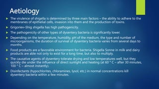 Aetiology
 The virulence of shigella is determined by three main factors – the ability to adhere to the
membranes of epithelial cells, invasion into them and the production of toxins.
 Grigoriev–Shig shigella has high pathogenicity.
 The pathogenicity of other types of dysentery bacteria is significantly lower.
 Depending on the temperature, humidity, pH of the medium, the type and number of
microorganisms, the duration of survival of dysentery bacteria varies from several days to
months.
 Food products are a favorable environment for bacteria. Shigella Sonne in milk and dairy
products are able not only to exist for a long time, but also to multiply.
 The causative agents of dysentery tolerate drying and low temperatures well, but they
quickly die under the influence of direct sunlight and heating (at 60 ° C – after 30 minutes,
100 ° C – almost instantly).
 Disinfectants (hypochlorites, chloramines, lysol, etc.) in normal concentrations kill
dysentery bacteria within a few minutes.
 