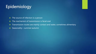 Epidemiology
 The source of infection is a person
 The mechanism of transmission is fecal-oral
 Transmission routes are mainly contact and water, sometimes alimentary
 Seasonality – summer-autumn
 