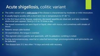 Acute shigellosis, colitic variant
 The colitic variant with a mild course of the disease is characterized by moderate or mild intoxication.
 It usually begins acutely with a short-term rise in temperature to 37-38 ° C.
 In the first hours of the disease, weakness, decreased appetite are observed, and later moderate
abdominal pain appears. Stool jn 3-5 to 10 times a day.
 The bowel movements are semi-liquid or liquid, often with mucus, and sometimes with streaks of
blood.
 Patients remain able-bodied.
 On examination, the tongue is overlaid.
 The sigmoid colon is painful and spasmodic, with its palpation, rumbling is noted.
 During rectoromanoscopy, catarrhal or catarrhal hemorrhagic proctosigmoiditis and sphincteritis can
be detected.
 The disease lasts 3-5, less often 7-8 days and ends with recovery.
 