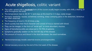 Acute shigellosis, colitic variant
 The colitic variant with a moderate form of the course usually begins acutely, with chills, a feeling of
ache throughout the body.
 The temperature rises to 38-39 ° C and stays at this level for 3-5 days, rarely longer.
 Anorexia, headache, nausea, sometimes vomiting, sharp cramping pains in the abdomen, tenesmus
are often observed.
 The frequency of stool is 10-20 times a day.
 Stools quickly lose their fecal character and consist of mucus stained with blood.
 They can be meager, in the form of "rectal spit" or more abundant, mucous.
 Signs of hemohemocolitis are observed in 70-75% of patients.
 Symptoms gradually weaken on the 3rd-5th day of the disease.
 The amount of mucus and blood in the stool decreases, the stool normalizes.
 Rectoromanoscopy reveals catarrhal erosive proctosigmoiditis.
 Clinical recovery occurs by the end of the 2nd week of the disease.
 