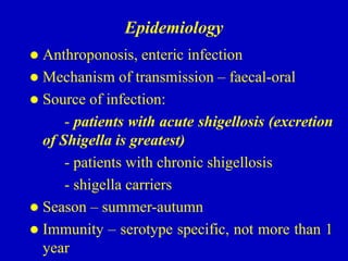 Epidemiology
 Anthroponosis, enteric infection
 Mechanism of transmission – faecal-oral
 Source of infection:
- patients with acute shigellosis (excretion
of Shigella is greatest)
- patients with chronic shigellosis
- shigella carriers
 Season – summer-autumn
 Immunity – serotype specific, not more than 1
year
 