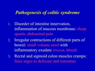 Pathogenesis of colitic syndrome
1. Disorder of intestine innervation,
inflammation of mucous membrane: sharp
spastic abdominal pain
2. Irregular contractions of different parts of
bowel: small volume stool with
inflammatory exudate (mucus, blood)
3. Rectal and sigmoid colon muscles cramps:
false urges to defecate and tenesmus
 