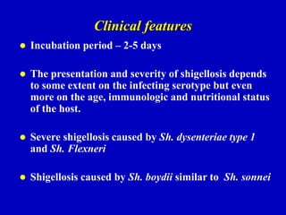 Clinical features
 Incubation period – 2-5 days
 The presentation and severity of shigellosis depends
to some extent on the infecting serotype but even
more on the age, immunologic and nutritional status
of the host.
 Severe shigellosis caused by Sh. dysenteriae type 1
and Sh. Flexneri
 Shigellosis caused by Sh. boydii similar to Sh. sonnei
 