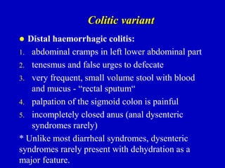 Colitic variant
 Distal haemorrhagic colitis:
1. abdominal cramps in left lower abdominal part
2. tenesmus and false urges to defecate
3. very frequent, small volume stool with blood
and mucus - “rectal sputum“
4. palpation of the sigmoid colon is painful
5. incompletely closed anus (anal dysenteric
syndromes rarely)
* Unlike most diarrheal syndromes, dysenteric
syndromes rarely present with dehydration as a
major feature.
 