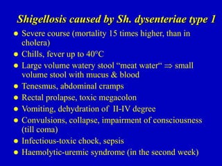 Shigellosis caused by Sh. dysenteriae type 1
 Severe course (mortality 15 times higher, than in
cholera)
 Chills, fever up to 40°C
 Large volume watery stool “meat water“  small
volume stool with mucus & blood
 Tenesmus, abdominal cramps
 Rectal prolapse, toxic megacolon
 Vomiting, dehydration of II-IV degree
 Convulsions, collapse, impairment of consciousness
(till coma)
 Infectious-toxic chock, sepsis
 Haemolytic-uremic syndrome (in the second week)
 