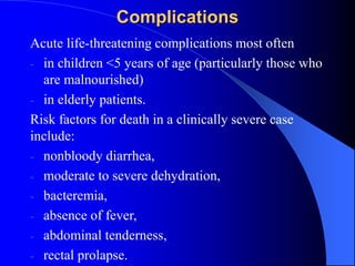 Complications
Acute life-threatening complications most often
- in children <5 years of age (particularly those who
are malnourished)
- in elderly patients.
Risk factors for death in a clinically severe case
include:
- nonbloody diarrhea,
- moderate to severe dehydration,
- bacteremia,
- absence of fever,
- abdominal tenderness,
- rectal prolapse.
 