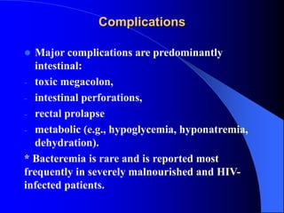 Complications
 Major complications are predominantly
intestinal:
- toxic megacolon,
- intestinal perforations,
- rectal prolapse
- metabolic (e.g., hypoglycemia, hyponatremia,
dehydration).
* Bacteremia is rare and is reported most
frequently in severely malnourished and HIV-
infected patients.
 