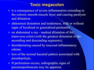 Toxic megacolon
 is a consequence of severe inflammation extending to
the colonic smooth-muscle layer and causing paralysis
and dilatation.
 abdominal distention and tenderness, with or without
signs of localized or generalized peritonitis.
 on abdominal x-ray - marked dilatation of the
transverse colon (with the greatest distention in the
ascending and descending segments);
 thumbprinting caused by mucosal inflammatory
edema;
 loss of the normal haustral pattern associated with
pseudopolyps,
 If perforation occurs, radiographic signs of
pneumoperitoneum may be apparent.
 