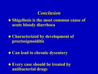 Conclusion
 Shigellosis is the most common cause of
acute bloody diarrhoea
 Characterized by development of
proctosigmoiditis
 Can lead to chronic dysentery
 Every case should be treated by
antibacterial drugs
 