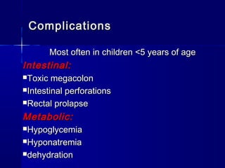 ComplicationsComplications
Most often in children <5 years of ageMost often in children <5 years of age
Intestinal:Intestinal:
Toxic megacolonToxic megacolon
Intestinal perforationsIntestinal perforations
Rectal prolapseRectal prolapse
Metabolic:Metabolic:
HypoglycemiaHypoglycemia
HyponatremiaHyponatremia
dehydrationdehydration
 