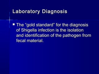 Laboratory DiagnosisLaboratory Diagnosis
 The “gold standard” for the diagnosisThe “gold standard” for the diagnosis
of Shigella infection is the isolationof Shigella infection is the isolation
and identification of the pathogen fromand identification of the pathogen from
fecal material.fecal material.
 