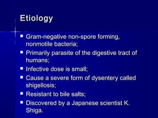 EtiologyEtiology
 Gram-negative non-spore forming,Gram-negative non-spore forming,
nonmotile bacteria;nonmotile bacteria;
 Primarily parasite of the digestive tract ofPrimarily parasite of the digestive tract of
humans;humans;
 Infective dose is small;Infective dose is small;
 Cause a severe form of dysentery calledCause a severe form of dysentery called
shigellosis;shigellosis;
 Resistant to bile salts;Resistant to bile salts;
 Discovered by a Japanese scientist K.Discovered by a Japanese scientist K.
Shiga.Shiga.
 