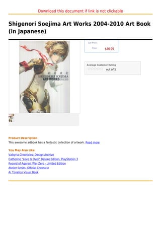 Download this document if link is not clickable


Shigenori Soejima Art Works 2004-2010 Art Book
(in Japanese)
                                                            List Price :

                                                                Price :
                                                                           $46.95



                                                           Average Customer Rating

                                                                           out of 5




Product Description
This awesome artbook has a fantastic collection of artwork. Read more

You May Also Like
Valkyria Chronicles: Design Archive
Catherine "Love Is Over" Deluxe Edition, PlayStation 3
Record of Agarest War Zero - Limited Edition
Atelier Series: Official Chronicle
Ar Tonelico Visual Book
 