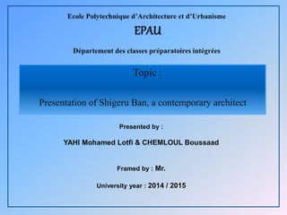 Topic :
Presentation of Shigeru Ban, a contemporary architect
1
Presented by :
YAHI Mohamed Lotfi & CHEMLOUL Boussaad
Framed by : Mr.
University year : 2014 / 2015
 