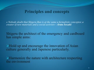 Principles and concepts
« Nobody doubt that Shigeru Ban is at the same a formalistic conceptor, a
creator of new materials and a social activist» - Arata Isozaki
Shigeru the architect of the emergency and cardboard
has simple aims:
Hold up and encourage the innovation of Asian
culture generally and Japenese particularly.
Harmonize the nature with architecture respecting
the environment
11
 