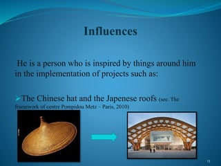 Influences
He is a person who is inspired by things around him
in the implementation of projects such as:
The Chinese hat and the Japenese roofs (see. The
framework of centre Pompidou Metz – Paris, 2010)
13
 