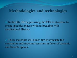 Methodologies and technologies
 In the 80s, He begins using the PTS as structure to
create specifics places without breaking with
architectural History
 These materials will allow him to evacuate the
constraints and structural tensions in favor of dynamic
and flexible spaces.
15
 