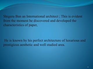 Shigeru Ban an International architect ; This is evident
from the moment he discovered and developed the
characteristics of paper,
He is known by his perfect architecture of luxurious and
prestigious aesthetic and well studied area.
4
 