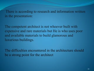 There is according to research and information written
in the presentation:
The competent architect is not whoever built with
expensive and rare materials but He is who uses poor
and available materials to build glamorous and
luxurious buildings.
The difficulties encountered in the architecture should
be a strong point for the architect
44
 