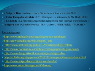 « Shigeru Ban : architecte sans étiquette ». interview - mai 2010
« Entre Pompidou de Metz : CTE témoigne... ». interview de Mr. BARBIERI
« Le monde : Le Japonais Shigeru Ban remporte le prix Pritzker d'architecture »
«Shigeru Ban : Complete works 1985 – 2010 » . Philip Jodidio - TASCHEN
Liens externes
http://www.archdaily.com/tag/shigeru-ban-architects/
http://en.wikipedia.org/wiki/Shigeru_Ban
 http://www.archilab.org/public/1999/artistes/shig01fr.htm
 http://www.floornature.eu/architectes/biographie/shigeru-ban-2/
 http://www.design-ikonik.com/designer/shigeru-ban
 http://archichoong.blogspot.com/2010/11/centre-pompidou-metz-france.html
 http://www.shigerubanarchitects.com/works/
http://www.artnet.fr/magazine/Video.asp
47
 