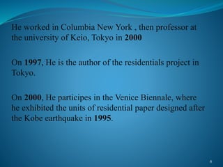 He worked in Columbia New York , then professor at
the university of Keio, Tokyo in 2000
On 1997, He is the author of the residentials project in
Tokyo.
On 2000, He participes in the Venice Biennale, where
he exhibited the units of residential paper designed after
the Kobe earthquake in 1995.
8
 