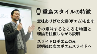 重島スタイルの特徴
意味ありげな文章(ポエム)を出す
その意味するところを物語と
理論を往復しながら説明
スライドはポエムのみ
説明後に次のポエムスライドへ
 