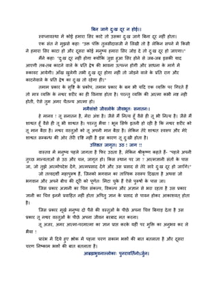 त्रफन जागे द्ख दय न होई।।
                                                     ु   ू
         स्वप्नावस्था भें कोई हभाया लसय काटे तो उसका द्ख जागे त्रफना दय नहीॊ होता।
                                                      ु               ू
         एक सॊत ने भुझसे कहा् ''उि ऩॊक्ति तुरसीदासजी ने लरखी तो है रेक्रकन सऩने भें क्रकसी
ने हभाया लसय काटा हो औय दसया कोई भनुष्म हभाया लसय जोड दे तो द्ख दय हो जाएगा।"
                         ू                                   ु   ू
     भैंने कहा् "द्ख दय नहीॊ होगा क्मोंक्रक जडा हुआ लसय होने से जफ-जफ इसकी माद
                  ु   ू                      ु
आएगी तफ-तफ काटने वारे क प्रप्तत द्रे ष की बावना उत्ऩन्न होगी औय साधना क भागा भें
                         े                                             े
रूकावट आमेगी। आॉख खरेगी तबी द्ख दय होगा नहीॊ तो जोडने वारे क प्रप्तत याग औय
                   ु         ु   ू                          े
काटनेवारे क प्रप्तत द्रे ष का द्ख तो यहे गा ही।"
           े                   ु
         तभाभ प्रकाय क सवद्श क प्रकोऩ, तभाभ प्रकाय क फभ बी महद एक व्मक्ति ऩय चगयते हैं
                      े ृ     े                     े
तो भात्र व्मक्ति क नद्वय शयीय का ही ववनाश होता है । ऩयन्तु व्मक्ति की आत्भा कबी नद्श नही
                  े
होती, ऐसे तभ अभय चैतन्म आत्भा हो।
           ु
                                    भभैवाॊशो जीवरोक जीवबूत् सनातन्।
                                                   े
         हे भानव ! तू सनातन है , भेया अॊश है । जैसे भैं प्तनत्म हूॉ वैसे ही तू बी प्तनत्म है । जैसे भैं
शाद्वत हूॉ वैसे ही तू बी शाद्वत है । ऩयन्तु बैमा ! बूर लसप इतनी हो यही है क्रक नद्वय शयीय को
                                                          ा
तू भान फैठा है । नद्वय वस्तुओॊ को तू अऩनी भान फैठा है । रेक्रकन तेये शाद्वत स्वरूऩ औय भेये
शाद्वत सम्फन्ध की ओय तेयी दृवद्श नहीॊ है इस कायण तू द्खी होता है ।
                                                     ु
                                        उवत्तद्षत जागत। उठ ! जाग !!
                                                     ृ
         वास्तव भें भनुष्म ऩहरे जागता है क्रपय उठता है , रेक्रकन श्रीकृष्ण कहते हैं- "ऩहरे अऩनी
तुच्छ भान्मताओॊ से उठ औय चर, जागत हो। क्रकस स्थान ऩय जा ? आत्भऻानी सॊतों क ऩास
                                ृ                                         े
जा, जो तुझे आत्भोऩदे श दें गे, आत्भप्रसाद दें गे औय उस प्रसाद से तेये साये द्ख दय हो जाएॉगे।"
                                                                            ु   ू
         जो तत्त्वदशी भहाऩुरूष हैं, ग्जनको बगवान का ताग्त्त्वक स्वरूऩ हदखता है अथवा जो
बगवान औय अऩने फीच की दयी को ऩूणत् लभटा चक हैं ऐसे ऩुरूषों क ऩास जा।
                      ू        ा        ु े                े
         ग्जस प्रकाय अऻानी का चचत्त सॊकल्ऩ, ववकल्ऩ औय अऻान से बया यहता है उस प्रकाय
ऻानी का चचत्त इनभें प्रवाहहत नहीॊ होता अवऩतु ऻान क प्रसाद से ऩावन होकय आकाशवत ् होता
                                                  े
है ।
         ग्जस प्रकाय भूखा भनुष्म दो ऩैसे की वस्तुओॊ क ऩीछे अऩना चचत्त त्रफगाड दे ता है उस
                                                     े
प्रकाय तू नद्वय वस्तुओॊ क ऩीछे अऩना जीवन फयफाद भत कयना।
                         े
         तू अजय, अभय आत्भा-ऩयभात्भा का ऻान प्राद्ऱ कयक महीॊ ऩय भुक्ति का अनुबव कय रे
                                                      े
बैमा !
       प्रायॊ ब भें हदमे हुए द्ऴोक भें ऩहरा चयण सकाभ बिों की फात फतराता है औय दसया
                                                                               ू
चयण प्तनष्काभ बिों की फात फतराता है ।
                                    आब्रह्मबुवनाल्रोका् ऩुनयावप्ततानोऽजुान।
 