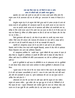 नाभ फडा क्रकस काभ का, जो क्रकसी क काभ न आमे।
                                                             े
                               सागय से नहदमाॉ बरी, जो सफकी प्मास फुझाए।।
          ब्रह्मरोक तक जाओ औय ऩुण्मों का ऺम होने ऩय वाऩस आओ इससे उचचत होगा क्रक
भनुष्म जन्भ भें ही आत्भऻान प्राद्ऱ कय रो ताक्रक ऩन् जन्भ-भयण क चक्कय भें पसना ही न
                                                 ु            े           ॉ
ऩडे।
          दे वदरब भनुष्म दे ह भें जो भनुष्म ऐसी वैसी तुच्छ फातों भें अथवा याग-द्रे ष भें स्वमॊ को
               ु ा
फयफाद कयता है उसे तरसीदास जी 'आत्भहत्मा कहते हैं। वह अऩनी आत्भा का घात कयता है ।
                   ु
          आज का इन्सान अऩनी आत्भा को तो ऩहचानता नहीॊ रेक्रकन उसे रूऩमों-ऩैसों तथा ऩद
प्रप्ततद्षा क लरए स्ऩधाा कयना आता है क्रक उसक ऩास दस हजाय का हीया है तो भैं फीस हजाय का
             े                               े
ऩहन कय हदखरा दॉ । रेक्रकन जो अखखर ब्रह्माण्ड का हीया है उसे प्राद्ऱ कय हदखरा औय तेया फेडा
                ू
ऩाय कय रे बैमा....!
          ग्जसे ऩनयागभन नहीॊ कयना है , उसे गीता क इस द्ऴोक ऩय अच्छी तयह भनन कयना
                 ु                               े
चाहहए। ग्जसे जगत की नद्वयता औय ऩयभात्भा की शाद्वतता का ऻान नहीॊ है , सभझ नहीॊ है ,
उसे जगत क साये ही ऩदाथों की सभझ हो तो बी वह नासभझी की सभझ है ।
         े
          याद्सऩप्तत डॉ. याधाकृष्णन ् रन्दन गमे थे तफ रोगों ने उन्हें वहाॉ क साये आववष्काय
                                                                            े
हदखामे। ऩानी क बीतय मात्रा कयने वारी ऩनडुब्फी हदखराई, आकाश भें तीव्र गप्तत से उडनेवारा
              े
ववभान हदखरामा तथा अन्म कई आववष्काय हदखरामे।
          डॉ. याधाकृष्णन ् दाशाप्तनक थे।   उन्होंने कहा् "तुभने ऩक्षऺमों की तयह आकाश भें उडना तो
सीख लरमा है , ऩनडुब्फी क आववष्काय से भछरी की बाॉप्तत ऩानी भें दौडना बी सीख लरमा है
                        े
रेक्रकन अबी बायत क भप्तनवषमों की बाॉप्तत आत्भ-साऺात्काय कय रेने का आववष्काय तुम्हाया
                  े
फाकी है ।"
          इटरी भें भुसोलरनी क महाॉ बायत क प्रप्ततप्तनचध क रूऩ भें ओॊकायनाथ गमे थे। भुसोलरनी
                             े           े               े
ने उन्हें बोजन हदमा। बोजन कयते सभम वातााराऩ क दौयान भुसोलरनी ने ओॊकायनाथ से प्रद्ल
                                             े
क्रकमा्
          "तुम्हाये बायत भें ऐसा क्मा है क्रक एक ग्वारा गामों क ऩीछे जाता है औय फाॉसुयी फजाता
                                                               े
है तो रोग उसे दे खकय आनन्दववबोय हो जाते हैं ? बायत क रोग उसक गीत गाते नहीॊ थकते
                                                    े       े
औय प्रप्तत वषा जन्भाद्शभी क उत्सव ऩय, 'कृ ष्ण कन्है मारार की जम' का सफ गॉुजन कयते हैं !
                           े
आखखय ऐसा क्मों होता है ?"
          ओॊकायनाथ को रगा क्रक उस फेचाये को अबी खफय नहीॊ क्रक भनुष्म को क्मा चाहहए।
भनुष्म को आनन्द चाहहए... सुख चाहहए औय मह सुख शुि रूऩ से प्राद्ऱ हो, प्तनववाकायी हो तो
क्रपय कहना ही क्मा ? भनुष्म ऩरयश्रभवारे औय ऩयाधीन सुखों को त्माग कय ऩरयश्रभ यहहत तथा
स्वतॊत्र रूऩ से प्राद्ऱ सखों की ओय आकवषात होता है । मह अऩना सफ का अनबव होगा।
                         ु                                          ु
 