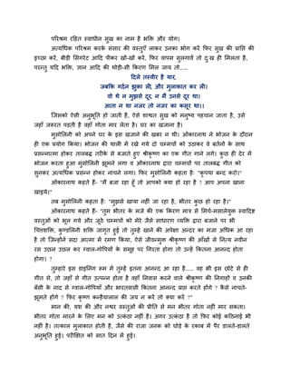 ऩरयश्रभ यहहत स्वाधीन सुख का नाभ है बक्ति औय मोग।
       अत्मचधक ऩरयश्रभ कयक सॊसाय की वस्तुएॉ राकय उनका बोग कयें क्रपय सुख की प्राप्तद्ऱ की
                          े
इच्छा कयें , फीडी लसगये ट आहद ऩीकय खों-खों कयें , क्रपय वाऩस सुरगावें तो द्ख ही लभरता है ,
                                                                          ु
ऩयन्तु महद बक्ति, ऻान आहद की थोडी-सी क्रकयण लभर जाम तो.....
                                        हदरे तस्वीय है माय,
                           जफक्रक गदा न झुका री, औय भुराकात कय री।
                              वो थे न भुझसे दय, न भैं उनसे दय था।
                                             ू              ू
                             आता न था नजय तो नजय का कसूय था।।
       ग्जसको ऐसी अनबप्तत हो जाती है , ऐसे शाद्वत सख को भनष्म ऩहचान जाता है , उसे
                    ु ू                            ु      ु
जहाॉ जरूयत ऩडती है वहाॉ गोता भाय रेता है । घय का खजाना है।
       भसोलरनी को अऩने घय क इस खजाने की खफय न थी। ओॊकायनाथ ने बोजन क दौयान
        ु                  े                                        े
ही एक प्रमोग क्रकमा। बोजन की थारी भें यखे गमे दो चम्भचों को उठाकय वे फतानों क साथ
                                                                             े
प्रसन्नात्भा होकय तारफि तयीक से फजाते हुए श्रीकृष्ण का एक गीत गाने रगे। कछ ही दे य भें
                            े                                            ु
बोजन कयता हुआ भुसोलरनी झूभने रगा व ओॊकायनाथ द्राया चम्भचों ऩय तारफि गीत को
सुनकय अत्मचधक प्रसन्न होकय नाचने रगा। क्रपय भुसोलरनी कहता है ् "कृ ऩमा फन्द कयो।"
       ओॊकायनाथ कहते हैं- "भैं फजा यहा हूॉ तो आऩको क्मा हो यहा है ? आऩ अऩना खाना
खाइमे।"
       तफ भुसोलरनी कहता है ् "भुझसे खामा नहीॊ जा यहा है , बीतय कछ हो यहा है ।"
                                                                ु
       ओॊकायनाथ कहते हैं- "तुभ बीतय क भजे की एक क्रकयण भात्र से लभचा-भसारेमुि स्वाहदद्श
                                     े
वस्तुओॊ को बूर गमे औय जठे चम्भचों को भेये जैसे साधायण व्मक्ति द्राया फजाने ऩय बी
                       ू
चचत्तशक्ति, कण्डलरनी शक्ति जागत हुई तो तुम्हें खाने की अऩेऺा अन्दय का भजा अचधक आ यहा
              ु                 ृ
है तो ग्जन्होंने सदा आत्भा भें यभण क्रकमा, ऐसे जीवन्भुि श्रीकृष्ण की आॉखों से प्तनत्म नवीन
यस उछर उछर कय ग्वार-गोवऩमों क सभूह ऩय चगयता होगा तो उन्हें क्रकतना आनन्द होता
                             े
होगा। ?
       तुम्हाये इस डाइप्तनॊग रूभ भें तुम्हें इतना आनन्द आ यहा है ..... वह बी इस छोटे से ही
गीत से, तो जहाॉ से गीत उत्ऩन्न होता है वहाॉ प्तनवास कयने वारे श्रीकृष्ण की प्तनगाहों व उनकी
फॉसी क नाद से ग्वार-गोवऩमाॉ औय बायतवासी क्रकतना आनन्द प्राद्ऱ कयते होंगे ? कसे नाचते-
      े                                                                     ै
झभते होंगे ? क्रपय कृष्ण कन्है मारार की जम न कयें तो क्मा कयें ?"
 ू
       भान की, मश की औय नद्वय वस्तुओॊ की प्रीप्तत से भन बीतय गोता नहीॊ भाय सकता।
बीतय गोता भायने क लरए भन को उत्कठा नहीॊ है । अगय उत्कठा है तो क्रपय कोई कहठनाई बी
                 े              ॊ                    ॊ
नहीॊ है । तत्कार भुराकात होती है , जैसे की याजा जनक को घोडे क यकाफ भें ऩैय डारते-डारते
                                                             े
अनबप्तत हुई। ऩयीक्षऺत को सात हदन भें हुई।
  ु ू
 