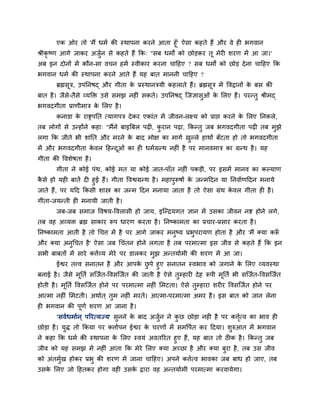 एक ओय तो 'भैं धभा की स्थाऩना कयने आता हूॉ' ऐसा कहते हैं औय वे ही बगवान
श्रीकृष्ण आगे जाकय अजुन से कहते हैं क्रक् "सफ धभों को छोडकय तू भेयी शयण भें आ जा।'
                        ा
अफ इन दोनों भें कौन-सा वचन हभें स्वीकाय कयना चाहहए ? सफ धभों को छोड दे ना चाहहए क्रक
बगवान धभा की स्थाऩना कयने आते हैं मह फात भाननी चाहहए ?
       ब्रह्मसूत्र, उऩप्तनषद् औय गीता क प्रस्थानत्रमी कहराते हैं। ब्रह्मसूत्र भें ववद्रानों क फस की
                                       े                                                     े
फात है । जैसे-तैसे व्मक्ति उसे सभझ नहीॊ सकते। उऩप्तनषद् ग्जऻासुओॊ क लरए हैं। ऩयन्तु श्रीभद्
                                                                   े
बगवदगीता प्राणीभात्र क लरए है ।
                      े
       कनाडा क याद्सऩप्तत त्मागऩत्र दे कय एकाॊत भें जीवन-रक्ष्म को प्राद्ऱ कयने क लरए प्तनकरे,
              े                                                                  े
तफ रोगों से उन्होंने कहा् "भैंने फाइत्रफर ऩढी, कयान ऩढा, क्रकन्तु जफ बगवदगीता ऩढी तफ भझे
                                                ु                                     ु
रगा क्रक जीते बी शाॊप्तत औय भयने क फाद भोऺ का भागा खल्रे हाथों फॉटता हो तो बगवदगीता
                                  े                 ु
भें औय बगवदगीता कवर हहन्दओॊ का ही धभाग्रन्थ नहीॊ है ऩय भानवभात्र का ग्रन्थ है । मह
                 े       ू
गीता की ववशेषता है ।
       गीता ने कोई ऩॊथ, कोई भत मा कोई जात-ऩाॉत नहीॊ ऩकडी, ऩय इसभें भानव का कल्माण
कसे हो मही फातें दी हुई हैं। गीता ववद्वग्रन्थ है । भहाऩुरूषों क जन्भहदन मा प्तनवााणहदन भनामे
 ै                                                             े
जाते हैं, ऩय महद क्रकसी शास्त्र का जन्भ हदन भनामा जाता है तो ऐसा ग्रॊथ कवर गीता ही है ।
                                                                             े
गीता-जमन्ती ही भनामी जाती है ।
       जफ-जफ सभाज ववषम-ववरासी हो जाम, इग्न्द्रमगत ऻान भें उसका जीवन नद्श होने रगे,
तफ वह अव्मि ब्रह्म साकाय रूऩ धायण कयता है । प्तनष्काभता का प्रचाय-प्रसाय कयता है ।
प्तनष्काभता आती है तो चचत्त भें है ऩय आगे जाकय भनुष्म प्रबुऩयामण होता है औय 'भैं क्मा करू
                                                                                        ॉ
औय क्मा अनुचचत है ' ऐसा जफ चचॊतन होने रगता है तफ ऩयभात्भा इस जीव से कहते हैं क्रक इन
सबी फाफतों भें साये कत्ताव्म भेये ऩय डारकय भुझ अन्तमााभी की शयण भें आ जा।
      ईद्वय तत्त्व सनातन है औय आऩक छऩे हुए सनातन स्वबाव को जगाने क लरए व्मवस्था
                                          े ु                                      े
फनाई है । जैसे भूप्तता सग्जात-ववसग्जात की जाती है ऐसे तुम्हायी दे ह रूऩी भप्तता बी सग्जात-ववसग्जात
                                                                          ू
होती है । भूप्तता ववसग्जात होने ऩय ऩयभात्भा नहीॊ लभटता। ऐसे तुम्हाया शयीय ववसग्जात होने ऩय
आत्भा नहीॊ लभटती। अथाात ् तुभ नहीॊ भयते। आत्भा-ऩयभात्भा अभय है । इस फात को जान रेना
ही बगवान की ऩूणा शयण आ जाना है ।
       'सवाधभाान ् ऩरयत्मज्म' सुनने क फाद अजन ने कछ छोडा नही है ऩय कत्तत्व का बाव ही
                                     े      ुा    ु                    ाृ
छोडा है । मुि तो क्रकमा ऩय कत्तााऩन ईद्वय क चयणों भें सभवऩात कय हदमा। शुरुआत भें बगवान
                                           े
ने कहा क्रक धभा की स्थाऩना क लरए स्वमॊ अवतरयत हुए हैं, मह फात तो ठीक है । क्रकन्तु जफ
                            े
जीव को मह सभझ भें नहीॊ आता क्रक भेये लरए क्मा अच्छा है औय क्मा फुया है , तफ उस जीव
को अॊतभुख होकय प्रबु की शयण भें जाना चाहहए। अऩने कत्तात्व बावका जफ फाध हो जाए, तफ
        ा
उसक लरए जो हहतकय होगा वही उसक द्राया वह अन्तमााभी ऩयभात्भा कयवामेगा।
   े                         े
 