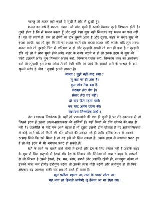 ऩयन्तु जो बजन नहीॊ कयते वे सुखी हैं औय भैं द्खी हूॉ।
                                                   ु
       बजन का अथा है सभता, त्माग। जो रोग सुखी हैं उनको दे खकय तुम्हें ववषभता होती है ।
तुम्हें होता है क्रक भैं बजन कयता हूॉ औय भुझे ऐसा सुख नहीॊ लभरता। मह बजन का पर नहीॊ
है । मह तो स्वाथा है । एक तो ईष्माा का दोष तुभभें आता है औय दसया, फाहय क नद्वय सुख की
                                                              ू         े
इच्छा आमी। मह तो तुभ क्रकयामे ऩय बजन कयते हो। सच्चा बजन नहीॊ कयते। महद तुभ सच्चा
बजन कयो तो तुम्हाये चचत्त भें परयमाद न हो औय तुम्हायी अऩनी तो फात ही क्मा है ? तुम्हायी
दृवद्श ऩडे तो वे रोग सखी होने रगें । फाहय क नद्वय ऩदाथा न हों तो उनक रृदम भें सख की
                      ु                    े                        े          ु
तयॊ गे उछरने रगे। तभ प्तनष्काभ बजन कयो, प्तनष्काभ ध्मान कयो, प्तनष्काभ तत्त्व का अन्वेषण
                   ु
कयो तो तम्हायी इस नद्वय आॉख भें बी ऐसी शक्ति आ जामे क्रक साभने वारे क शाद्वत क द्राय
        ु                                                            े        े
खरने रगे। हे जीव ! तझभें इतनी ताकत है ।
 ु                  ु
                                      भानव ! तुझे नहीॊ माद क्मा ?
                                           तू ब्रह्म का ही अॊश है ।
                                           कर गोत्र तेया ब्रह्म है ।
                                            ु
                                            सदब्रह्म तेया वॊश है ।
                                           सॊसाय तेया घय नहीॊ।
                                         दो चाय हदन यहना महाॉ।
                                         कय माद अऩने याज्म की।
                                         स्वयाज्म प्तनष्कटक जहाॉ।।
                                                         ॊ
       तेया स्वयाज्म प्तनष्कटक है । महाॉ तो प्रधानभॊत्री की एक ही कसी है ऩय तेये स्वयाज्म भें तो
                            ॊ                                      ु
ग्जतने रृदम हैं उतनी आत्भ-साऺात्काय की कलसामाॉ हैं। महाॉ क्रकसी की टाॉग खीॊचने की फात ही
                                        ु
नहीॊ है । याजनीप्तत भें महद एक आगे फढता है तो दसया उसकी टाॉग खीॊचता है ऩय आध्माग्त्भकता
                                               ू
भें कोई आगे फढे तो क्रकसी की टाॉग खीीँचने की जरूयत ऩडे ही नहीॊ। फग्ल्क ऊऩय से सफको
उत्साह लभरे क्रक उसे लभरा है तो वह हभें बी लभर सकता है । उसक रृदम भें बगवान प्रगट हुए
                                                            े
हैं तो भेये रृदम भें बी बगवान प्रगट हो सकते हैं।
       धभा क भागा ऩय चरने वारे रोगों भें ईष्माा औय द्रे ष क लरए स्थान नहीॊ है जफक्रक फाहय
            े                                              े
क सुख भें लरद्ऱ भनुष्मों भें ईष्माा औय द्रे ष क लसवाम औय लभरेगा बी क्मा ? फाहय क साधनों
 े                                             े                                े
से जो लभत्रता है उसभें ईष्माा, द्रे ष, बम, क्रोध, स्ऩधाा औय अशाॊप्तत यहे गी ही, सत्त्वगुण फढे गा तो
उसकी भात्रा कभ होगी। यजोगुण फढे गा तो उसकी भात्रा थोडी फढे गी औय तभोगुण हो तो क्रपय
अॊधकाय फढ जाएगा। फाकी मह सफ तो यहने ही वारा है ।
                             खून ऩसीना फहाता जा, तान क चादय सोता जा।
                                                      े
                         मह नाव तो हहरती जामेगी, तू हॉ सता जा मा योता जा।।
 