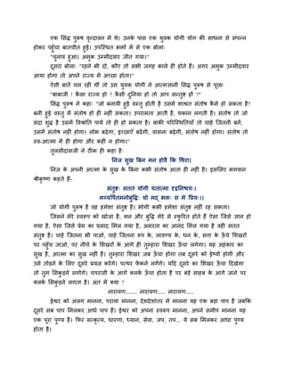 एक लसि ऩुरूष वन्दावन भें थे। उनक ऩास एक मुवक मोगी मोग की साधना से सॊऩन्न
                      ृ                 े
होकय ऩहुॉचा फातचीत हुई। उऩग्स्थत बिों भें से एक फोरा्
      "चनाव हुआ। अभुक उम्भीदवाय जीत गमा।"
          ु
        दसया फोरा् "यहने बी दो, कौए तो सबी जगह कारे ही होते हैं। अगय अभुक उम्भीदवाय
         ू
आमा होगा तो अऩने याज्म भें अच्छा होता।"
        ऐसी फातें चर यही थीॊ तो उस मुवक मोगी ने आत्भऻानी लसि ऩुरूष से ऩूछा्
        "फाफाजी ! कसा याज्म हो ? कसी दप्तनमा हो तो आऩ सन्तद्श हों ?"
                   ै              ै   ु                   ु
       लसि ऩरूष ने कहा् "जो फनामी हुई वस्तु होती है उसभें शाद्वत सॊतोष कसे हो सकता है ?
              ु                                                         ै
फनी हुई वस्तु भें सॊतोष हो ही नहीॊ सकता। उऩयाभता आती है, थकान रगती है । सॊतोष तो जो
सदा शि है उसभें ववश्राॊप्तत ऩामें तो ही हो सकता है । फाकी ऩरयग्स्थप्ततमाॉ तो चाहे ग्जतनी फनें ,
     ु
उसभें सॊतोष नहीॊ होगा। रोब फढे गा, इच्छाएॉ फढें गी, वासना फढे गी, सॊतोष नहीॊ होगा। सॊतोष तो
स्व-आत्भा भें ही होगा औय कहीॊ न होगा।"
        तुरसीदासजी ने ठीक ही कहा है ्
                                   प्तनज सुख त्रफन भन होवै क्रक चथया।
        प्तनज क अऩनी आत्भा क सुख क त्रफना कबी सॊतोष आता ही नहीॊ है । इसलरए बगवान
               े            े     े
श्रीकृष्ण कहते हैं-
                                 सॊतुद्श् सततॊ मोगी मतात्भा दृढप्तनद्ळम्।
                             भय्मवऩातभनोफुवि् मो भद् बि् स भे वप्रम्।।
        जो मोगी ऩुरूष है वह हभेशा सॊतुद्श है । बोगी कबी हभेशा सॊतुद्श नहीॊ यह सकता।
        ग्जसने भेये स्वरूऩ को खोजा है , भन औय फुवि भेये से स्परयत होते हैं ऐसा ग्जसे ऻान हो
                                                              ु
गमा है , ऐसा ग्जसे प्रेभ का प्रसाद लभर गमा है , अभयता का आनॊद लभर गमा है वही सतत
सॊतुद्श है । चाहे ग्जतना बी ऩाओ, चाहे ग्जतना रूऩ क, रावण्म क, धन क, सत्ता क ऊचे लशखयों
                                                  े         े     े        े ॉ
ऩय ऩहुॉच जाओ, ऩय नीचे क लशखयों क आगे ही तुम्हाया लशखय ऊचा रगेगा। मह अहॊ काय का
                       े        े                      ॉ
सुख है , आत्भा का सुख नहीॊ है । तुम्हाया लशखय जफ ऊचा होगा तफ दसये को ईष्माा होगी औय
                                                  ॉ           ू
उसे तोडने क लरए दसये प्रमत्न कयें गे। ऩत्थय पकने रगें गे। महद दसये का लशखय ऊचा हदखेगा
           े     ू                           ें                ू            ॉ
तो तुभ लसकडने रगोगे। चऩयासी क आगे क्रक ऊचा होता है ऩय फडे साहफ क आगे जाने ऩय
          ु                  े        ा ॉ                       े
क्रक लसकडने रगता है । अॊत भें क्मा ?
    ा   ु
                                 नायामण....... नायामण..... नायामण.....
        ईद्वय को अरग भानना, ऩयामा भानना, दे शदे शाॊतय भें भानना मह एक फडा ऩाऩ है जफक्रक
दसये सफ ऩाऩ लभरकय आधे ऩाऩ हैं। ईद्वय को अऩना स्वरूऩ भानना, अऩने सभीऩ भानना मह
 ू
एक ऩूया ऩुण्म है । क्रपय सत्कृत्म, धायणा, ध्मान, सेवा, जऩ, तऩ... मे सफ लभरकय आधा ऩुण्म
होता है ।
 